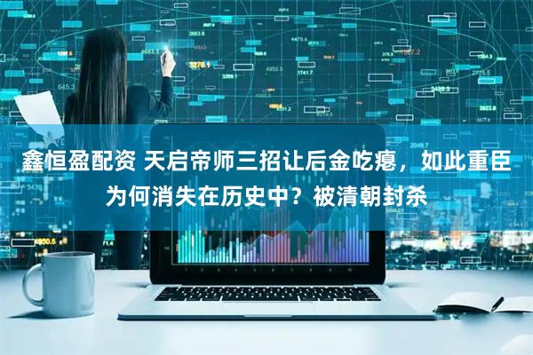 鑫恒盈配资 天启帝师三招让后金吃瘪，如此重臣为何消失在历史中？被清朝封杀