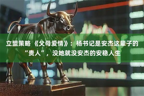 立盟策略 《父母爱情》：杨书记是安杰这辈子的“贵人”，没她就没安杰的安稳人生