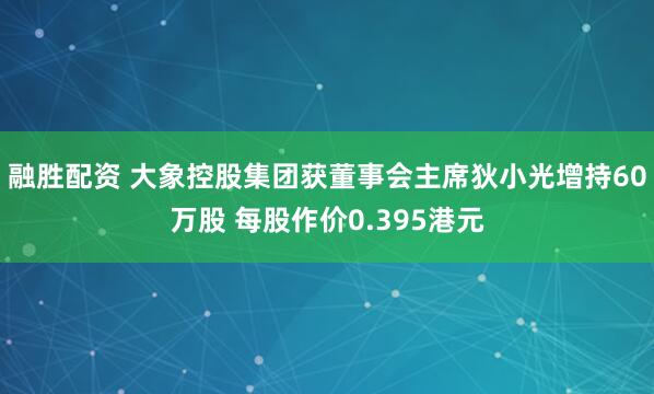 融胜配资 大象控股集团获董事会主席狄小光增持60万股 每股作价0.395港元