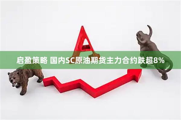 启盈策略 国内SC原油期货主力合约跌超8%