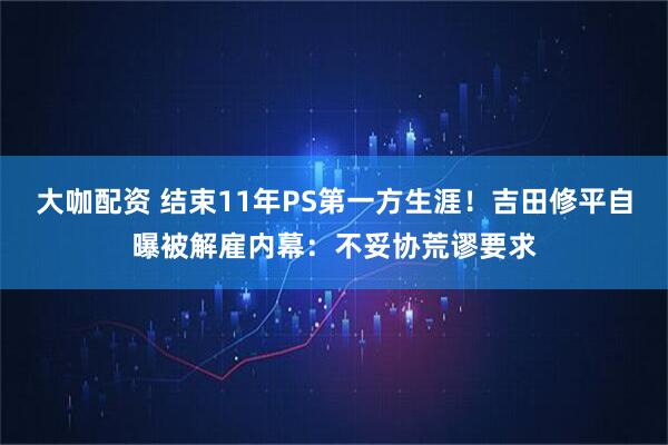 大咖配资 结束11年PS第一方生涯！吉田修平自曝被解雇内幕：不妥协荒谬要求