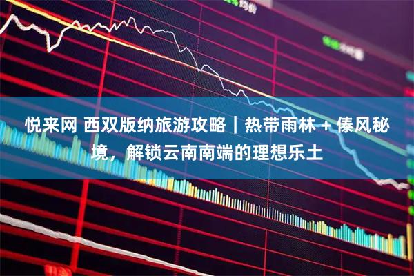 悦来网 西双版纳旅游攻略｜热带雨林 + 傣风秘境，解锁云南南端的理想乐土