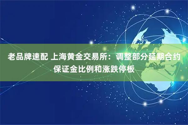 老品牌速配 上海黄金交易所：调整部分延期合约保证金比例和涨跌停板