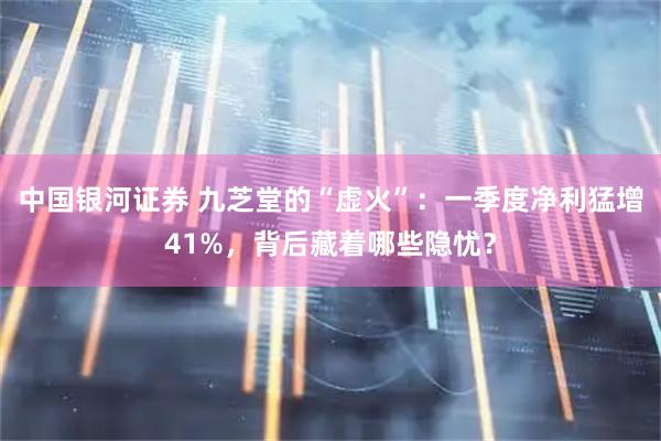 中国银河证券 九芝堂的“虚火”：一季度净利猛增41%，背后藏着哪些隐忧？