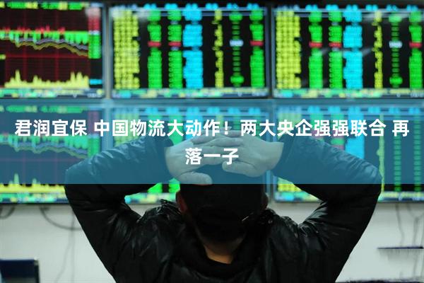 君润宜保 中国物流大动作！两大央企强强联合 再落一子