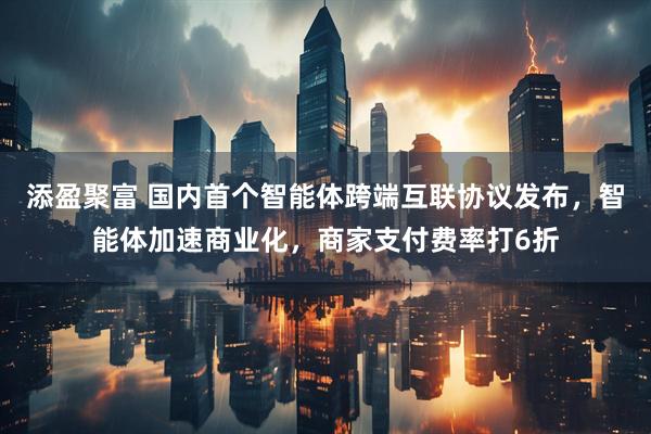 添盈聚富 国内首个智能体跨端互联协议发布，智能体加速商业化，商家支付费率打6折