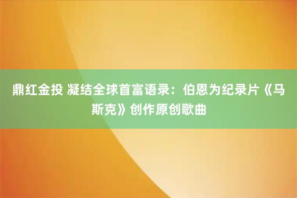 鼎红金投 凝结全球首富语录：伯恩为纪录片《马斯克》创作原创歌曲