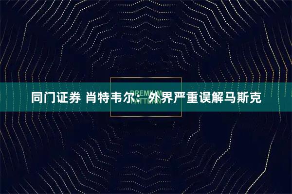 同门证券 肖特韦尔：外界严重误解马斯克